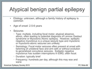 Atypical benign partial epilepsy
• Etiology: unknown, although a family history of epilepsy is
common
• Age of onset: 2.5-6 years
• Seizures
• Type: multiple, including focal motor, atypical absence,
atonic, often leading to potential diagnosis of Lennox Gastaut
syndrome or Myoclonic-Atonic epilepsy. However, epileptic
negative myoclonus is a unique seizure type and myoclonic
or myoclonic-atonic seizures are unlikely.
• Semiology: Focal motor seizures often present at onset with
twitching of unilateral face and arm with or without evolution
to generalized convulsive seizures. Epileptic negative
myoclonus has sudden interruptions in EMG, often focal.
• Duration: typically brief
• Frequency: hundreds per day, although this may wax and
wane
American Epilepsy Society 2015 PC Slide-66
 