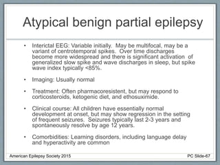 Atypical benign partial epilepsy
• Interictal EEG: Variable initially. May be multifocal, may be a
variant of centrotemporal spikes. Over time discharges
become more widespread and there is significant activation of
generalized slow spike and wave discharges in sleep, but spike
wave index typically <85%.
• Imaging: Usually normal
• Treatment: Often pharmacoresistent, but may respond to
corticosteroids, ketogenic diet, and ethosuximide.
• Clinical course: All children have essentially normal
development at onset, but may show regression in the setting
of frequent seizures. Seizures typically last 2-3 years and
spontaneously resolve by age 12 years.
• Comorbidities: Learning disorders, including language delay
and hyperactivity are common
American Epilepsy Society 2015 PC Slide-67
 