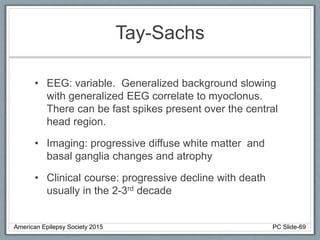 Tay-Sachs
• EEG: variable. Generalized background slowing
with generalized EEG correlate to myoclonus.
There can be fast spikes present over the central
head region.
• Imaging: progressive diffuse white matter and
basal ganglia changes and atrophy
• Clinical course: progressive decline with death
usually in the 2-3rd decade
American Epilepsy Society 2015 PC Slide-69
 