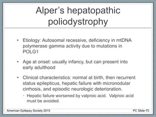 Alper’s hepatopathic
poliodystrophy
• Etiology: Autosomal recessive, deficiency in mtDNA
polymerase gamma activity due to mutations in
POLG1
• Age at onset: usually infancy, but can present into
early adulthood
• Clinical characteristics: normal at birth, then recurrent
status epilepticus, hepatic failure with micronodular
cirrhosis, and episodic neurologic deterioration.
• Hepatic failure worsened by valproic acid. Valproic acid
must be avoided.
American Epilepsy Society 2015 PC Slide-70
 