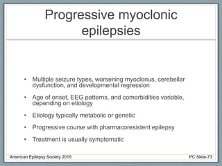 Progressive myoclonic
epilepsies
• Multiple seizure types, worsening myoclonus, cerebellar
dysfunction, and developmental regression
• Age of onset, EEG patterns, and comorbidities variable,
depending on etiology
• Etiology typically metabolic or genetic
• Progressive course with pharmacoresistent epilepsy
• Treatment is usually symptomatic
American Epilepsy Society 2015 PC Slide-73
 