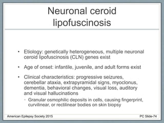 Neuronal ceroid
lipofuscinosis
• Etiology: genetically heterogeneous, multiple neuronal
ceroid lipofuscinosis (CLN) genes exist
• Age of onset: infantile, juvenile, and adult forms exist
• Clinical characteristics: progressive seizures,
cerebellar ataxia, extrapyramidal signs, myoclonus,
dementia, behavioral changes, visual loss, auditory
and visual hallucinations
• Granular osmophilic deposits in cells, causing fingerprint,
curvilinear, or rectilinear bodies on skin biopsy
American Epilepsy Society 2015 PC Slide-74
 