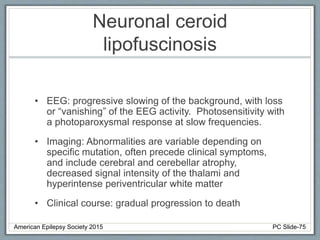 Neuronal ceroid
lipofuscinosis
• EEG: progressive slowing of the background, with loss
or “vanishing” of the EEG activity. Photosensitivity with
a photoparoxysmal response at slow frequencies.
• Imaging: Abnormalities are variable depending on
specific mutation, often precede clinical symptoms,
and include cerebral and cerebellar atrophy,
decreased signal intensity of the thalami and
hyperintense periventricular white matter
• Clinical course: gradual progression to death
American Epilepsy Society 2015 PC Slide-75
 