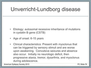 Unverricht-Lundborg disease
• Etiology: autosomal recessive inheritance of mutations
in cystatin B gene (CSTB)
• Age of onset: 6-15 years
• Clinical characteristics: Present with myoclonus that
can be triggered by sensory stimuli and are worse
upon awakening. Convulsive seizures and absence
also occur. Initially no neurologic deficit, then
progressive ataxia, tremor, dysarthria, and myoclonus
during adolescence.
American Epilepsy Society 2015 PC Slide-76
 