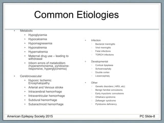 Common Etiologies
• Metabolic
• Hypoglycemia
• Hypocalcemia
• Hypomagnesemia
• Hyponatremia
• Hypernatremia
• Maternal drug use – leading to
withdrawal
• Inborn errors of metabolilsm
(hyperammonemia, pyridoxine-
responsive, hyperglycinemia)
• Cerebrovascular
• Hypoxic Ischemic
Encephalopathy
• Arterial and Venous stroke
• Intracerebral hemorrhage
• Intraventricular hemorrhage
• Subdural hemorrhage
• Subarachnoid hemorrhage
• Infection
• Bacterial meningitis
• Viral meningitis
• Fetal infections
• TORCH infections
• Developmental
• Cortical dysplasia
• Schizencephaly
• Double cortex
• Lissencephaly
• Other
• Genetic disorders ( ARX, etc)
• Benign familial convulsions
• Early myoclonic convulsions
• Ohtahara syndrome
• Zellweger syndrome
• Pyridoxine deficiency
American Epilepsy Society 2015 PC Slide-8
 