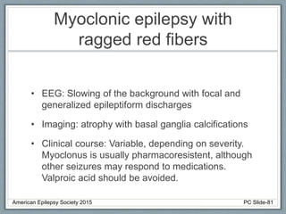 Myoclonic epilepsy with
ragged red fibers
• EEG: Slowing of the background with focal and
generalized epileptiform discharges
• Imaging: atrophy with basal ganglia calcifications
• Clinical course: Variable, depending on severity.
Myoclonus is usually pharmacoresistent, although
other seizures may respond to medications.
Valproic acid should be avoided.
American Epilepsy Society 2015 PC Slide-81
 