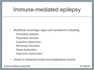 Immune-mediated epilepsy
• Multifocal neurologic signs and symptoms including:
• Intractable epilepsy
• Psychiatric disorder
• Cognitive dysfunction
• Movement disorders
• Sleep dysfunction
• Autonomic dysfunction
• Acute or subacute onset and progressive course
American Epilepsy Society 2015 PC Slide-82
 