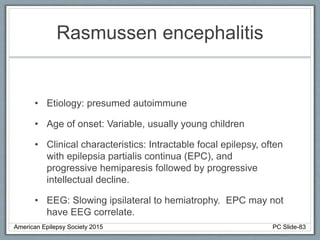 Rasmussen encephalitis
• Etiology: presumed autoimmune
• Age of onset: Variable, usually young children
• Clinical characteristics: Intractable focal epilepsy, often
with epilepsia partialis continua (EPC), and
progressive hemiparesis followed by progressive
intellectual decline.
• EEG: Slowing ipsilateral to hemiatrophy. EPC may not
have EEG correlate.
American Epilepsy Society 2015 PC Slide-83
 