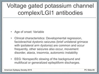 Voltage gated potassium channel
complex/LGI1 antibodies
• Age of onset: Variable
• Clinical characteristics: Developmental regression,
faciobrachial dystonic seizures (brief unilateral grimace
with ipsilateral arm dystonia) are common and occur
frequently, other seizures also occur, movement
disorder, ataxia, insomnia, autonomic instability
• EEG: Nonspecific slowing of the background and
multifocal or generalized epileptiform discharges.
American Epilepsy Society 2015 PC Slide-85
 