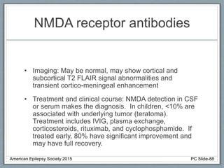 NMDA receptor antibodies
• Imaging: May be normal, may show cortical and
subcortical T2 FLAIR signal abnormalities and
transient cortico-meningeal enhancement
• Treatment and clinical course: NMDA detection in CSF
or serum makes the diagnosis. In children, <10% are
associated with underlying tumor (teratoma).
Treatment includes IVIG, plasma exchange,
corticosteroids, rituximab, and cyclophosphamide. If
treated early, 80% have significant improvement and
may have full recovery.
American Epilepsy Society 2015 PC Slide-88
 
