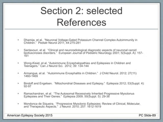 Section 2: selected
References
• Dhamija, et al. “Neuronal Voltage-Gated Potassium Channel Complex Autoimmunity in
Children.” Pediatr Neurol 2011; 44:275-281
• Santavouri, et al. “Clinical and neuroradiological diagnostic aspects of neuronal ceroid
lipofuscinoses disorders.” European Journal of Pediatric Neurology 2001; 5(Suppl. A): 157-
161
• Wong-Kisiel, et al. “Autoimmune Encephalopathies and Epilepsies in Children and
Teenagers.” Can J Neurol Sci. 2012; 39: 134-144
• Armangue, et al. “Autoimmune Encephalitis in Children.” J Child Neurol. 2012; 27(11):
1460-1469
• Bindoff and Engelsen. “Mitochondrial Diseases and Epilepsy.” Epilepsia 2012; 53(Suppl. 4):
92-97
• Ramachandran, et al. “The Autosomal Recessively Inherited Progressive Myoclonus
Epilepsies and Their Genes.” Epilepsia 2009; 50(Suppl. 5): 29-36
• Mondonca de Siqueira. “Progressive Myoclonic Epilepsies: Review of Clinical, Molecular,
and Therapeutic Aspects.” J Neurol. 2010; 257: 1612-1619
American Epilepsy Society 2015 PC Slide-89
 