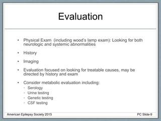 Evaluation
• Physical Exam (including wood’s lamp exam): Looking for both
neurologic and systemic abnormalities
• History
• Imaging
• Evaluation focused on looking for treatable causes, may be
directed by history and exam
• Consider metabolic evaluation including:
• Serology
• Urine testing
• Genetic testing
• CSF testing
American Epilepsy Society 2015 PC Slide-9
 