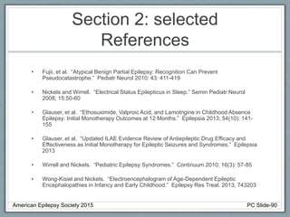 Section 2: selected
References
• Fujii, et al. “Atypical Benign Partial Epilepsy: Recognition Can Prevent
Pseudocatastrophe.” Pediatr Neurol 2010: 43: 411-419
• Nickels and Wirrell. “Electrical Status Epilepticus in Sleep.” Semin Pediatr Neurol
2008; 15:50-60
• Glauser, et al. “Ethosuximide, Valproic Acid, and Lamotrigine in Childhood Absence
Epilepsy: Initial Monotherapy Outcomes at 12 Months.” Epilepsia 2013; 54(10): 141-
155
• Glauser, et al. “Updated ILAE Evidence Review of Antiepileptic Drug Efficacy and
Effectiveness as Initial Monotherapy for Epileptic Seizures and Syndromes.” Epilepsia
2013
• Wirrell and Nickels. “Pediatric Epilepsy Syndromes.” Continuum 2010; 16(3): 57-85
• Wong-Kisiel and Nickels. “Electroencephalogram of Age-Dependent Epileptic
Encephalopathies in Infancy and Early Childhood.” Epilepsy Res Treat. 2013; 743203
American Epilepsy Society 2015 PC Slide-90
 