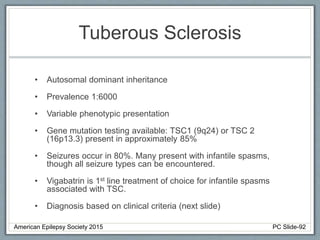Tuberous Sclerosis
• Autosomal dominant inheritance
• Prevalence 1:6000
• Variable phenotypic presentation
• Gene mutation testing available: TSC1 (9q24) or TSC 2
(16p13.3) present in approximately 85%
• Seizures occur in 80%. Many present with infantile spasms,
though all seizure types can be encountered.
• Vigabatrin is 1st line treatment of choice for infantile spasms
associated with TSC.
• Diagnosis based on clinical criteria (next slide)
American Epilepsy Society 2015 PC Slide-92
 