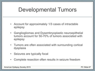 Developmental Tumors
• Account for approximately 1/3 cases of intractable
epilepsy
• Gangliogliomas and Dysembryoplastic neuroepithelial
tumors account for 50-70% of tumors associated with
epilepsy
• Tumors are often associated with surrounding cortical
dysplasia
• Seizures are typically focal
• Complete resection often results in seizure freedom
American Epilepsy Society 2015 PC Slide-97
 