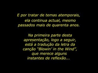 E por tratar de temas atemporais,  ela continua actual, mesmo passados mais de quarenta anos.  Na primeira parte desta apresentação, logo a seguir, está a tradução da letra da canção “Blowin’ in the Wind”,  que merece alguns instantes de reflexão...  