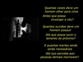 Quantas vezes deve um homem olhar para cima Antes que possa  enxergar o céu? Quantos ouvidos deve um homem possuir  Até que possa ouvir o lamento do próximo? E quantas mortes ainda serão necessárias  Até que perceba que pessoas demais morreram?  