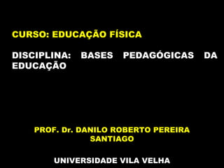 PROF. Dr. DANILO ROBERTO PEREIRA
SANTIAGO
UNIVERSIDADE VILA VELHA
CURSO: EDUCAÇÃO FÍSICA
DISCIPLINA: BASES PEDAGÓGICAS DA
EDUCAÇÃO
 