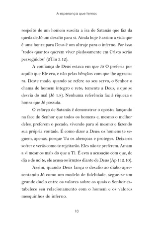 A esperança que temos



respeito de um homem suscita a ira de Satanás que faz da
queda de Jó um desafio para si. Ainda hoje é assim: a vida que
é uma honra para Deus é um ultraje para o inferno. Por isso
“todos quantos querem viver piedosamente em Cristo serão
perseguidos” (2Tm 3.12).
      A confiança de Deus estava em que Jó O preferia por
aquilo que Ele era, e não pelas bênçãos com que lhe agracia-
ra. Deste modo, quando se refere ao seu servo, o Senhor o
chama de homem íntegro e reto, temente a Deus, e que se
desvia do mal (Jó 1.8). Nenhuma referência faz à riqueza e
honra que Jó possuía.
      O esforço de Satanás é demonstrar o oposto, lançando
na face do Senhor que todos os homens e, mesmo o melhor
deles, preferem o pecado, vivendo para si mesmo e fazendo
sua própria vontade. É como dizer a Deus: os homens te se-
guem, apenas, porque Tu os abençoas e proteges. Deixa-os
sofrer e verás como te rejeitarão. Eles não te preferem. Amam
a si mesmos mais do que a Ti. É esta a acusação com que, de
dia e de noite, ele acusa os irmãos diante de Deus (Ap 112.10).
      Assim, quando Deus lança o desafio ao diabo apre-
sentando Jó como um modelo de fidelidade, segue-se um
grande duelo entre os valores sobre os quais o Senhor es-
tabelece seu relacionamento com o homem e os valores
mesquinhos do inferno.


                              10
 