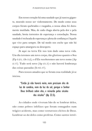 A esperança que temos



      Em nosso coração há uma saudade que já nasceu gigan-
te, moendo nosso ser violentamente. Do modo como seus
corpos foram quebrados e rasgados, a nossa alma foi dura-
mente mutilada. Mas, de cada chaga aberta pela dor e pela
saudade, brota torrentes de esperança e consolação. Nossa
saudade é recheada de esperança e plena de confiança n’Aquele
que vive para sempre. De tal modo nos enche que não há
espaço para amargura ou desespero.
      Já aqui na terra Ele nos tem dado uma nova vida.
Um dia teremos um novo corpo, tão glorioso quanto o Seu
(Fp 3.21; 1Jo 3.2), e d’Ele receberemos um novo nome (Ap
2.17). Tudo será novo (Ap 21.5) e não haverá lembrança
das coisas passadas (Is 65.17).
      Para nossos amados que se foram essa realidade já se
iniciou.

       “Então já não haverá noite, nem precisam eles de
      luz de candeia, nem da luz do sol, porque o Senhor
        Deus brilhará sobre eles, e reinarão pelos séculos
                     dos séculos” (Ap 22.5).

      As cidades onde viveram hão de se lembrar deles,
não como pobres infelizes que foram esmagados num
trágico acidente, mas como venturosos eleitos de Deus.
Lembrar-se-ão deles como profetas. Como santos intré-

                              100
 