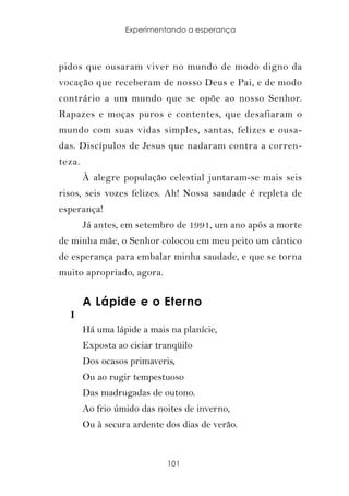 Experimentando a esperança



pidos que ousaram viver no mundo de modo digno da
vocação que receberam de nosso Deus e Pai, e de modo
contrário a um mundo que se opõe ao nosso Senhor.
Rapazes e moças puros e contentes, que desafiaram o
mundo com suas vidas simples, santas, felizes e ousa-
das. Discípulos de Jesus que nadaram contra a corren-
teza.
        À alegre população celestial juntaram-se mais seis
risos, seis vozes felizes. Ah! Nossa saudade é repleta de
esperança!
        Já antes, em setembro de 1991, um ano após a morte
de minha mãe, o Senhor colocou em meu peito um cântico
de esperança para embalar minha saudade, e que se torna
muito apropriado, agora.


        A Lápide e o Eterno
  I
        Há uma lápide a mais na planície,
        Exposta ao ciciar tranqüilo
        Dos ocasos primaveris,
        Ou ao rugir tempestuoso
        Das madrugadas de outono.
        Ao frio úmido das noites de inverno,
        Ou à secura ardente dos dias de verão.


                            101
 