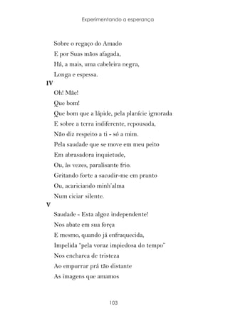 Experimentando a esperança



     Sobre o regaço do Amado
     E por Suas mãos afagada,
     Há, a mais, uma cabeleira negra,
     Longa e espessa.
IV
     Oh! Mãe!
     Que bom!
     Que bom que a lápide, pela planície ignorada
     E sobre a terra indiferente, repousada,
     Não diz respeito a ti - só a mim.
     Pela saudade que se move em meu peito
     Em abrasadora inquietude,
     Ou, às vezes, paralisante frio.
     Gritando forte a sacudir-me em pranto
     Ou, acariciando minh’alma
     Num ciciar silente.
V
     Saudade - Esta algoz independente!
     Nos abate em sua força
     E mesmo, quando já enfraquecida,
     Impelida “pela voraz impiedosa do tempo”
     Nos encharca de tristeza
     Ao empurrar prá tão distante
     As imagens que amamos



                           103
 