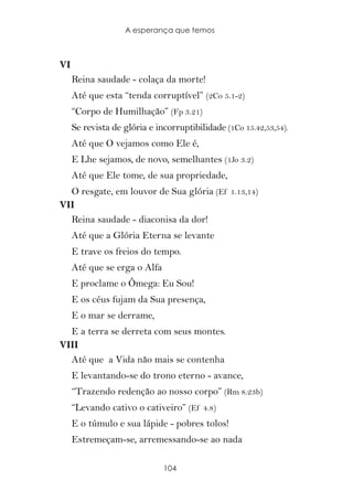 A esperança que temos



VI
     Reina saudade - colaça da morte!
     Até que esta “tenda corruptível” (2Co 5.1-2)
     “Corpo de Humilhação” (Fp 3.21)
     Se revista de glória e incorruptibilidade (1Co 15.42,53,54).
     Até que O vejamos como Ele é,
     E Lhe sejamos, de novo, semelhantes (1Jo 3.2)
     Até que Ele tome, de sua propriedade,
  O resgate, em louvor de Sua glória (Ef 1.13,14)
VII
  Reina saudade - diaconisa da dor!
     Até que a Glória Eterna se levante
     E trave os freios do tempo.
     Até que se erga o Alfa
     E proclame o Ômega: Eu Sou!
     E os céus fujam da Sua presença,
     E o mar se derrame,
  E a terra se derreta com seus montes.
VIII
  Até que a Vida não mais se contenha
     E levantando-se do trono eterno - avance,
     “Trazendo redenção ao nosso corpo” (Rm 8.23b)
     “Levando cativo o cativeiro” (Ef 4.8)
     E o túmulo e sua lápide - pobres tolos!
     Estremeçam-se, arremessando-se ao nada

                              104
 