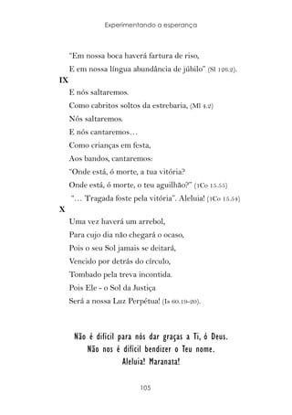 Experimentando a esperança



     “Em nossa boca haverá fartura de riso,
     E em nossa língua abundância de júbilo” (Sl 126.2).
IX
     E nós saltaremos.
     Como cabritos soltos da estrebaria, (Ml 4.2)
     Nós saltaremos.
     E nós cantaremos…
     Como crianças em festa,
     Aos bandos, cantaremos:
     “Onde está, ó morte, a tua vitória?
     Onde está, ó morte, o teu aguilhão?” (1Co 15.55)
     “… Tragada foste pela vitória”. Aleluia! (1Co 15.54)
X
     Uma vez haverá um arrebol,
     Para cujo dia não chegará o ocaso,
     Pois o seu Sol jamais se deitará,
     Vencido por detrás do círculo,
     Tombado pela treva incontida.
     Pois Ele - o Sol da Justiça
     Será a nossa Luz Perpétua! (Is 60.19-20).



      Não é difícil para nós dar graças a Ti, ó Deus.
         Não nos é difícil bendizer o Teu nome.
                     Aleluia! Maranata!

                           105
 