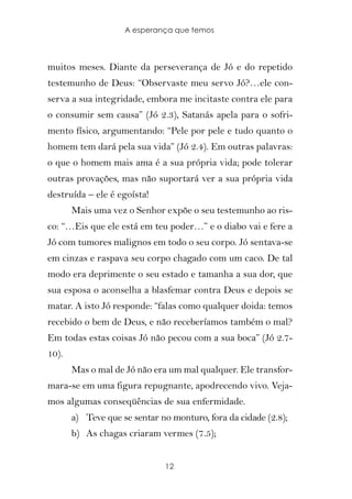 A esperança que temos



muitos meses. Diante da perseverança de Jó e do repetido
testemunho de Deus: “Observaste meu servo Jó?…ele con-
serva a sua integridade, embora me incitaste contra ele para
o consumir sem causa” (Jó 2.3), Satanás apela para o sofri-
mento físico, argumentando: “Pele por pele e tudo quanto o
homem tem dará pela sua vida” (Jó 2.4). Em outras palavras:
o que o homem mais ama é a sua própria vida; pode tolerar
outras provações, mas não suportará ver a sua própria vida
destruída – ele é egoísta!
       Mais uma vez o Senhor expõe o seu testemunho ao ris-
co: “…Eis que ele está em teu poder…” e o diabo vai e fere a
Jó com tumores malignos em todo o seu corpo. Jó sentava-se
em cinzas e raspava seu corpo chagado com um caco. De tal
modo era deprimente o seu estado e tamanha a sua dor, que
sua esposa o aconselha a blasfemar contra Deus e depois se
matar. A isto Jó responde: “falas como qualquer doida: temos
recebido o bem de Deus, e não receberíamos também o mal?
Em todas estas coisas Jó não pecou com a sua boca” (Jó 2.7-
10).
       Mas o mal de Jó não era um mal qualquer. Ele transfor-
mara-se em uma figura repugnante, apodrecendo vivo. Veja-
mos algumas conseqüências de sua enfermidade.
       a) Teve que se sentar no monturo, fora da cidade (2.8);
       b) As chagas criaram vermes (7.5);


                              12
 