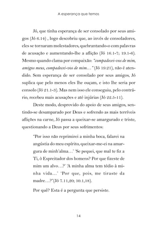 A esperança que temos



      Jó, que tinha esperança de ser consolado por seus ami-
gos (Jó 6.14) , logo descobriu que, ao invés de consoladores,
eles se tornaram molestadores, quebrantando-o com palavras
de acusação e aumentando-lhe a aflição (Jó 16.1-7; 19.1-6).
Mesmo quando clama por compaixão: “compadecei-vos de mim,
amigos meus, compadecei-vos de mim…” (Jó 19.21), não é aten-
dido. Sem esperança de ser consolado por seus amigos, Jó
suplica que pelo menos eles lhe ouçam, e isto lhe seria por
consolo (Jó 21.1-3). Mas nem isso ele conseguiu, pelo contrá-
rio, recebeu mais acusações e até injúrias (Jó 22.5-11).
      Deste modo, desprovido do apoio de seus amigos, sen-
tindo-se desamparado por Deus e sofrendo as mais terríveis
aflições na carne, Jó passa a queixar-se amargurado e triste,
questionando a Deus por seus sofrimentos:

      “Por isso não reprimirei a minha boca, falarei na
      angústia do meu espírito, queixar-me-ei na amar-
      gura de minh’alma…’ ‘Se pequei, que mal te fiz a
      Ti, ò Espreitador dos homens? Por que fizeste de
      mim um alvo…?’ ‘A minha alma tem tédio à mi-
      nha vida…’ ‘Por que, pois, me tiraste da
      madre…?”(Jó 7.11,20; 10.1,18).

      Por quê? Esta é a pergunta que persiste.




                              14
 