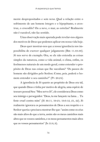 A esperança que temos



mente despropositados e sem nexo. Qual a relação entre o
sofrimento de um homem íntegro e o hipopótamo, o aves-
truz, o crocodilo? Ou a neve, o mar, as estrelas? Realmente
não é razoável, não faz sentido.
      Uma observação mais apurada pode revelar-nos alguns
dos motivos de Deus que podemos aplicar em nossa vida hoje.
      Deus quer mostrar-nos que a nossa ignorância nos im-
possibilita de exercer qualquer julgamento (Rm 11.33-36).
Jó nos serve de exemplo. Ora, se ele não entendia as coisas
simples da natureza, como a vida animal, o clima, enfim, os
fenômenos naturais de um modo geral, como entender o pro-
pósito de Deus nas coisas que lhe sucediam? “Os passos do
homem são dirigidos pelo Senhor; Como, pois, poderá o ho-
mem entender o seu caminho?” (Pv 20.24).
      A ignorância de Jó quanto ao propósito de Deus era tal,
que quando Deus o tinha por motivo de alegria, uma espécie de
tesouro pessoal Seu: “Meu servo Jó”, ele considerava Deus como
seu inimigo e perseguidor: “Deus, tu me lançaste na lama… Tu
foste cruel contra mim” (Jó 30.11, 19-21; 19.6-12, 21, 22). Jó
realmente ignorava os pensamentos de Deus a seu respeito e o
Senhor queria e precisava mostrar-lhe que: “assim como os céus
são mais altos do que a terra, assim são os meus caminhos mais
altos que os vossos caminhos, e os meus pensamentos mais altos
que os vossos pensamentos” (Is 55.8, 9).


                              16
 