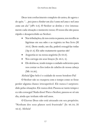 Os motivos de Deus



      Deus tem conhecimento completo do antes, do agora e
do após. “…pois para o Senhor um dia é como mil anos e mil anos
como um dia” (2Pe 3.8). O Senhor se detém e vive intensa-
mente cada situação e momento nosso. O nosso dia não passa
rápido e desapercebido ao Senhor:
      •   Nas tribulações, ele nos conta os passos, nos recolhe as
          lágrimas em seu odre e as registra no Seu livro (Sl
          56.8). Deste modo, um dia, poderá enxugá-las todas
          (Ap 21.4). Ele sabe exatamente quantas são!
      •   Angustia-se na nossa angústia (Is 63.9).
      •   Nos carrega em seus braços (Is 46.3, 4).
      •   Ele detém-se, tendo tempo e cuidado suficientes para
          nos contar os fios todos de cabelos de nossa cabeça
          (Mt 10.30).
      Aleluia! Que belo é o cuidado de nosso bondoso Pai!
      O Senhor não se exaspera com o tempo como se fosse
perder alguma chance irrecuperável. Ele nunca é surpreen-
dido pelas situações. Ele nunca dirá: Passou-se tanto tempo e
eu não consegui! Nada disso! Para o Senhor, passou-se só um
dia, ainda que tenham sido mil anos.
      O Eterno Deus não está atrasado em seu propósito.
“Nenhum dos seus planos será frustrado” (Is 46.10; Jó
42.2). Aleluia!



                              17
 