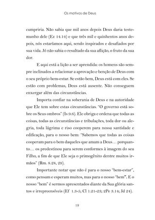 Os motivos de Deus



cumpriria. Não sabia que mil anos depois Deus daria teste-
munho dele (Ez 14.14) e que três mil e quinhentos anos de-
pois, nós estaríamos aqui, sendo inspirados e desafiados por
sua vida. Jó não sabia o resultado da sua aflição, o fruto da sua
dor.
       E aqui está a lição a ser aprendida: os homens são sem-
pre inclinados a relacionar a aprovação e benção de Deus com
o seu próprio bem-estar. Se estão bem, Deus está com eles. Se
estão com problemas, Deus está ausente. Não conseguem
enxergar além das circunstâncias.
       Importa confiar na soberania de Deus e na autoridade
que Ele tem sobre estas circunstâncias. “O governo está so-
bre os Seus ombros” (Is 9.6). Ele obriga e ordena que todas as
coisas, todas as circunstâncias e tribulações, toda dor ou ale-
gria, toda lágrima e riso cooperem para nossa santidade e
edificação, para o nosso bem: “Sabemos que todas as coisas
cooperam para o bem daqueles que amam a Deus… porquan-
to… os predestinou para serem conformes à imagem do seu
Filho, a fim de que Ele seja o primogênito dentre muitos ir-
mãos” (Rm. 8.28, 29).
       Importante notar que não é para o nosso “bem-estar”,
como pensam e esperam muitos, mas para o nosso “bem”. E o
nosso “bem” é sermos apresentados diante da Sua glória san-
tos e irrepreensíveis (Ef 1.3-5; Cl 1.21-23; 2Pe 3.14; Jd 24).


                             19
 
