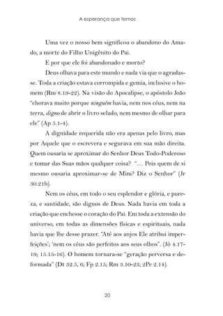 A esperança que temos



      Uma vez o nosso bem significou o abandono do Ama-
do, a morte do Filho Unigênito do Pai.
      E por que ele foi abandonado e morto?
      Deus olhava para este mundo e nada via que o agradas-
se. Toda a criação estava corrompida e gemia, inclusive o ho-
mem (Rm 8.19-22). Na visão do Apocalipse, o apóstolo João
“chorava muito porque ninguém havia, nem nos céus, nem na
terra, digno de abrir o livro selado, nem mesmo de olhar para
ele” (Ap 5.1-4).
      A dignidade requerida não era apenas pelo livro, mas
por Aquele que o escrevera e segurava em sua mão direita.
Quem ousaria se aproximar do Senhor Deus Todo-Poderoso
e tomar das Suas mãos qualquer coisa? “… Pois quem de si
mesmo ousaria aproximar-se de Mim? Diz o Senhor” (Jr
30.21b).
      Nem os céus, em todo o seu esplendor e glória, e pure-
za, e santidade, são dignos de Deus. Nada havia em toda a
criação que enchesse o coração do Pai. Em toda a extensão do
universo, em todas as dimensões físicas e espirituais, nada
havia que lhe desse prazer. “Até aos anjos Ele atribui imper-
feições’; ‘nem os céus são perfeitos aos seus olhos”. (Jó 4.17-
19; 15.15-16). O homem tornara-se “geração perversa e de-
formada” (Dt 32.5, 6; Fp 2.15; Rm 3.10-23; 2Pe 2.14).



                              20
 