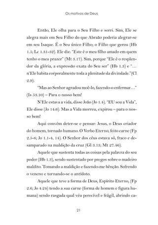 Os motivos de Deus



        Então, Ele olha para o Seu Filho e sorri. Sim, Ele se
alegra mais em Seu Filho do que Abraão poderia alegrar-se
em seu Isaque. É o Seu único Filho; o Filho que gerou (Hb
1.5; Lc 1.31-32). Ele diz: “Este é o meu filho amado em quem
tenho o meu prazer” (Mt 3.17). Sim, porque “Ele é o resplen-
dor da glória, a expressão exata do Seu ser” (Hb 1.3) e “…
n’Ele habita corporalmente toda a plenitude da divindade.”(Cl
2.9).
        “Mas ao Senhor agradou moê-lo, fazendo-o enfermar…”
(Is 53.10) – Para o nosso bem!
        N’Ele estava a vida, disse João (Jo 1.4). “EU sou a Vida”,
Ele disse (Jo 14.6). Mas a Vida morreu, expirou – para o nos-
so bem!
        Aqui convém deter-se e pensar: Jesus, o Deus criador
do homem, tornado humano. O Verbo Eterno, feito carne (Fp
2.5-8; Jo 1.1-4, 14). O Senhor dos céus estava só, fraco e de-
samparado na maldição da cruz (Gl 3.13; Mt 27.46).
        Aquele que sustenta todas as coisas pela palavra do seu
poder (Hb 1.3), sendo sustentado por pregos sobre o madeiro
maldito. Tomando a maldição e fazendo-me bênção. Sofrendo
o veneno e tornando-se o antídoto.
        Aquele que teve a forma de Deus, Espírito Eterno, (Fp
2.6; Jo 4.24) tendo a sua carne (forma de homem e figura hu-
mana) sendo rasgada qual véu perecível e frágil, abrindo ca-


                              21
 