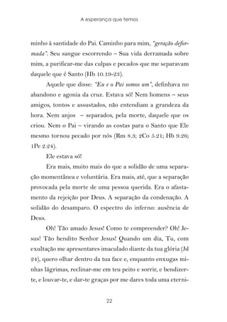 A esperança que temos



minho à santidade do Pai. Caminho para mim, “geração defor-
mada”. Seu sangue escorrendo – Sua vida derramada sobre
mim, a purificar-me das culpas e pecados que me separavam
daquele que é Santo (Hb 10.19-23).
        Aquele que disse: “Eu e o Pai somos um”, definhava no
abandono e agonia da cruz. Estava só! Nem homens – seus
amigos, tontos e assustados, não entendiam a grandeza da
hora. Nem anjos – separados, pela morte, daquele que os
criou. Nem o Pai – virando as costas para o Santo que Ele
mesmo tornou pecado por nós (Rm 8.3; 2Co 5.21; Hb 9.26;
1Pe 2.24).
        Ele estava só!
        Era mais, muito mais do que a solidão de uma separa-
ção momentânea e voluntária. Era mais, até, que a separação
provocada pela morte de uma pessoa querida. Era o afasta-
mento da rejeição por Deus. A separação da condenação. A
solidão do desamparo. O espectro do inferno: ausência de
Deus.
        Oh! Tão amado Jesus! Como te compreender? Oh! Je-
sus! Tão bendito Senhor Jesus! Quando um dia, Tu, com
exultação me apresentares imaculado diante da tua glória (Jd
24), quero olhar dentro da tua face e, enquanto enxugas mi-
nhas lágrimas, reclinar-me em teu peito e sorrir, e bendizer-
te, e louvar-te, e dar-te graças por me dares toda uma eterni-


                              22
 