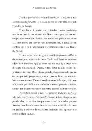 A esperança que temos



      Um dia, precisarás ser humilhado (Jó 16.15), ter a tua
“coroa lançada por terra” (Jó 19.9), para que teus irmãos sejam
vestidos de honra.
      Neste dia será preciso que entendas e ames profunda-
mente o propósito eterno de Deus para que possas ser
cooperador com Ele. Precisarás andar nos passos de Jesus:
“… que andou em trevas sem nenhuma luz, e ainda assim
confiou em o nome do Senhor e se firmou sobre o seu Deus”
(Is 50.10).
      Nem sempre haverá alguma manifestação ou evidência
da presença ou socorro de Deus. Tudo será deserto, escuro e
silencioso. Parecerá que os céus são de bronze e Deus está
distante e inacessível. Quero, então, dizer-te algo muito im-
portante: às vezes Deus não responde, não porque não queira
ou porque não possa, mas porque precisa ficar em silencio.
Nestes momentos, Ele está confiando naquilo que já fez em
nós, e nos possibilitando conhecer o nosso próprio coração,
ao nos dar a chance de escolher entre a nossa e a Sua vontade.
      O apóstolo podia dizer: “… porque andamos por fé e
não pelo que vemos…” (2Co 5.7). Nosso ânimo não pode de-
pender das circunstâncias que nos cercam ou da dor que so-
fremos, mas daquilo que sabemos e cremos a respeito do nos-
so grande Senhor e da sua santa vontade: boa, agradável e
perfeita (Rm 12.1, 2).


                              24
 