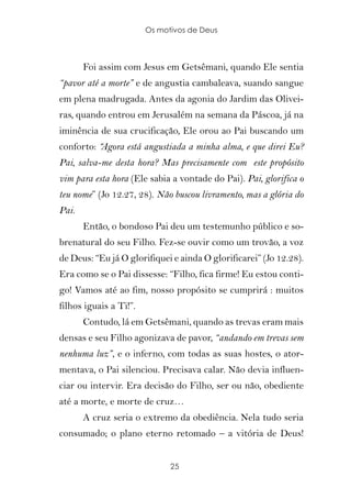 Os motivos de Deus



       Foi assim com Jesus em Getsêmani, quando Ele sentia
“pavor até a morte” e de angustia cambaleava, suando sangue
em plena madrugada. Antes da agonia do Jardim das Olivei-
ras, quando entrou em Jerusalém na semana da Páscoa, já na
iminência de sua crucificação, Ele orou ao Pai buscando um
conforto: “Agora está angustiada a minha alma, e que direi Eu?
Pai, salva-me desta hora? Mas precisamente com este propósito
vim para esta hora (Ele sabia a vontade do Pai). Pai, glorifica o
teu nome” (Jo 12.27, 28). Não buscou livramento, mas a glória do
Pai.
       Então, o bondoso Pai deu um testemunho público e so-
brenatural do seu Filho. Fez-se ouvir como um trovão, a voz
de Deus: “Eu já O glorifiquei e ainda O glorificarei” (Jo 12.28).
Era como se o Pai dissesse: “Filho, fica firme! Eu estou conti-
go! Vamos até ao fim, nosso propósito se cumprirá : muitos
filhos iguais a Ti!”.
       Contudo, lá em Getsêmani, quando as trevas eram mais
densas e seu Filho agonizava de pavor, “andando em trevas sem
nenhuma luz”, e o inferno, com todas as suas hostes, o ator-
mentava, o Pai silenciou. Precisava calar. Não devia influen-
ciar ou intervir. Era decisão do Filho, ser ou não, obediente
até a morte, e morte de cruz…
       A cruz seria o extremo da obediência. Nela tudo seria
consumado; o plano eterno retomado – a vitória de Deus!


                              25
 