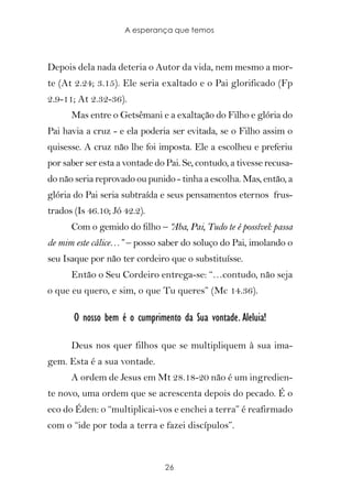 A esperança que temos



Depois dela nada deteria o Autor da vida, nem mesmo a mor-
te (At 2.24; 3.15). Ele seria exaltado e o Pai glorificado (Fp
2.9-11; At 2.32-36).
      Mas entre o Getsêmani e a exaltação do Filho e glória do
Pai havia a cruz - e ela poderia ser evitada, se o Filho assim o
quisesse. A cruz não lhe foi imposta. Ele a escolheu e preferiu
por saber ser esta a vontade do Pai. Se, contudo, a tivesse recusa-
do não seria reprovado ou punido - tinha a escolha. Mas, então, a
glória do Pai seria subtraída e seus pensamentos eternos frus-
trados (Is 46.10; Jó 42.2).
      Com o gemido do filho – “
                              Aba, Pai, Tudo te é possível: passa
de mim este cálice…” – posso saber do soluço do Pai, imolando o
seu Isaque por não ter cordeiro que o substituísse.
      Então o Seu Cordeiro entrega-se: “…contudo, não seja
o que eu quero, e sim, o que Tu queres” (Mc 14.36).

       O nosso bem é o cumprimento da Sua vontade. Aleluia!

      Deus nos quer filhos que se multipliquem à sua ima-
gem. Esta é a sua vontade.
      A ordem de Jesus em Mt 28.18-20 não é um ingredien-
te novo, uma ordem que se acrescenta depois do pecado. É o
eco do Éden: o “multiplicai-vos e enchei a terra” é reafirmado
com o “ide por toda a terra e fazei discípulos”.



                                26
 