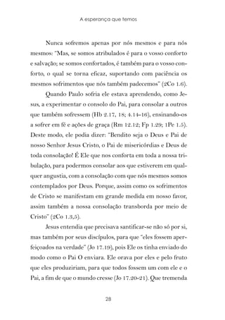 A esperança que temos



      Nunca sofremos apenas por nós mesmos e para nós
mesmos: “Mas, se somos atribulados é para o vosso conforto
e salvação; se somos confortados, é também para o vosso con-
forto, o qual se torna eficaz, suportando com paciência os
mesmos sofrimentos que nós também padecemos” (2Co 1.6).
      Quando Paulo sofria ele estava aprendendo, como Je-
sus, a experimentar o consolo do Pai, para consolar a outros
que também sofressem (Hb 2.17, 18; 4.14-16), ensinando-os
a sofrer em fé e ações de graça (Rm 12.12; Fp 1.29; 1Pe 1.5).
Deste modo, ele podia dizer: “Bendito seja o Deus e Pai de
nosso Senhor Jesus Cristo, o Pai de misericórdias e Deus de
toda consolação! É Ele que nos conforta em toda a nossa tri-
bulação, para podermos consolar aos que estiverem em qual-
quer angustia, com a consolação com que nós mesmos somos
contemplados por Deus. Porque, assim como os sofrimentos
de Cristo se manifestam em grande medida em nosso favor,
assim também a nossa consolação transborda por meio de
Cristo” (2Co 1.3,5).
      Jesus entendia que precisava santificar-se não só por si,
mas também por seus discípulos, para que “eles fossem aper-
feiçoados na verdade” (Jo 17.19), pois Ele os tinha enviado do
modo como o Pai O enviara. Ele orava por eles e pelo fruto
que eles produziriam, para que todos fossem um com ele e o
Pai, a fim de que o mundo cresse (Jo 17.20-21). Que tremenda


                              28
 