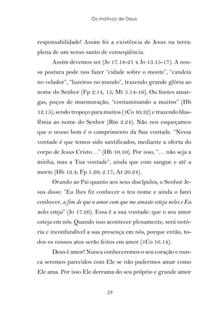 Os motivos de Deus



responsabilidade! Assim foi a existência de Jesus na terra:
plena de um senso santo de conseqüência.
      Assim devemos ser (Jo 17.18-21 x Jo 13.15-17). A nos-
sa postura pode nos fazer “cidade sobre o monte”, “candeia
no velador”, “luzeiros no mundo”, trazendo grande glória ao
nome do Senhor (Fp 2.14, 15; Mt 5.14-16). Ou fontes amar-
gas, poços de murmuração, “contaminando a muitos” (Hb
12.15), sendo tropeço para muitos (1Co 10.32) e trazendo blas-
fêmia ao nome do Senhor (Rm 2.24). Não nos esqueçamos
que o nosso bem é o cumprimento da Sua vontade. “Nessa
vontade é que temos sido santificados, mediante a oferta do
corpo de Jesus Cristo…” (Hb 10.10). Por isso, “… não seja a
minha, mas a Tua vontade”, ainda que com sangue e até a
morte (Hb 12.4; Fp 1.20; 2.17; At 20.24).
      Orando ao Pai quanto aos seus discípulos, o Senhor Je-
sus disse: “Eu lhes fiz conhecer o teu nome e ainda o farei
conhecer, a fim de que o amor com que me amaste esteja neles e Eu
neles esteja” (Jo 17.26). Essa é a sua vontade: que o seu amor
esteja em nós. Quando isso acontecer plenamente, será notó-
ria e inconfundível a sua presença em nós, porque então, to-
dos os nossos atos serão feitos em amor (1Co 16.14).
      Deus é amor! Nunca conheceremos o seu coração e nun-
ca seremos parecidos com Ele se não pudermos amar como
Ele ama. Por isso Ele derrama do seu próprio e grande amor


                             29
 