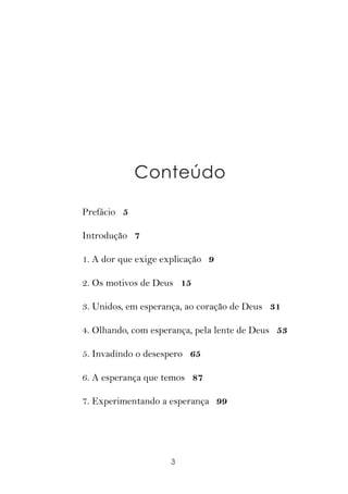 Conteúdo

Prefácio 5

Introdução 7

1. A dor que exige explicação 9

2. Os motivos de Deus 15

3. Unidos, em esperança, ao coração de Deus 31

4. Olhando, com esperança, pela lente de Deus 53

5. Invadindo o desespero 65

6. A esperança que temos 87

7. Experimentando a esperança 99




                    3
 