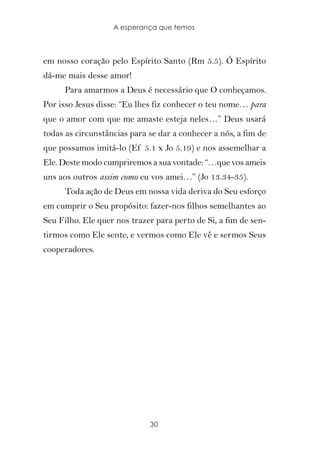 A esperança que temos



em nosso coração pelo Espírito Santo (Rm 5.5). Ó Espírito
dá-me mais desse amor!
      Para amarmos a Deus é necessário que O conheçamos.
Por isso Jesus disse: “Eu lhes fiz conhecer o teu nome… para
que o amor com que me amaste esteja neles…” Deus usará
todas as circunstâncias para se dar a conhecer a nós, a fim de
que possamos imitá-lo (Ef 5.1 x Jo 5.19) e nos assemelhar a
Ele. Deste modo cumpriremos a sua vontade: “…que vos ameis
uns aos outros assim como eu vos amei…” (Jo 13.34-35).
      Toda ação de Deus em nossa vida deriva do Seu esforço
em cumprir o Seu propósito: fazer-nos filhos semelhantes ao
Seu Filho. Ele quer nos trazer para perto de Si, a fim de sen-
tirmos como Ele sente, e vermos como Ele vê e sermos Seus
cooperadores.




                             30
 