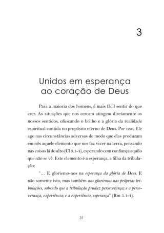 3



       Unidos em esperança
       ao coração de Deus
       Para a maioria dos homens, é mais fácil sentir do que
crer. As situações que nos cercam atingem diretamente os
nossos sentidos, ofuscando o brilho e a glória da realidade
espiritual contida no propósito eterno de Deus. Por isso, Ele
age nas circunstâncias adversas de modo que elas produzam
em nós aquele elemento que nos faz viver na terra, pensando
nas coisas lá do alto (Cl 3.1-4), esperando com confiança aquilo
que não se vê. Este elemento é a esperança, a filha da tribula-
ção:
       “… E gloriemo-nos na esperança da glória de Deus. E
não somente isto, mas também nos gloriemos nas próprias tri-
bulações, sabendo que a tribulação produz perseverança; e a perse-
verança, experiência; e a experiência, esperança” (Rm 5.1-4).



                              31
 