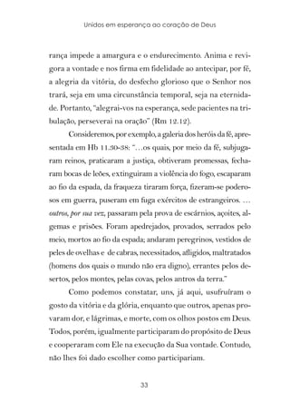 Unidos em esperança ao coração de Deus



rança impede a amargura e o endurecimento. Anima e revi-
gora a vontade e nos firma em fidelidade ao antecipar, por fé,
a alegria da vitória, do desfecho glorioso que o Senhor nos
trará, seja em uma circunstância temporal, seja na eternida-
de. Portanto, “alegrai-vos na esperança, sede pacientes na tri-
bulação, perseverai na oração” (Rm 12.12).
      Consideremos, por exemplo, a galeria dos heróis da fé, apre-
sentada em Hb 11.30-38: “…os quais, por meio da fé, subjuga-
ram reinos, praticaram a justiça, obtiveram promessas, fecha-
ram bocas de leões, extinguiram a violência do fogo, escaparam
ao fio da espada, da fraqueza tiraram força, fizeram-se podero-
sos em guerra, puseram em fuga exércitos de estrangeiros. …
outros, por sua vez, passaram pela prova de escárnios, açoites, al-
gemas e prisões. Foram apedrejados, provados, serrados pelo
meio, mortos ao fio da espada; andaram peregrinos, vestidos de
peles de ovelhas e de cabras, necessitados, afligidos, maltratados
(homens dos quais o mundo não era digno), errantes pelos de-
sertos, pelos montes, pelas covas, pelos antros da terra.”
      Como podemos constatar, uns, já aqui, usufruíram o
gosto da vitória e da glória, enquanto que outros, apenas pro-
varam dor, e lágrimas, e morte, com os olhos postos em Deus.
Todos, porém, igualmente participaram do propósito de Deus
e cooperaram com Ele na execução da Sua vontade. Contudo,
não lhes foi dado escolher como participariam.


                              33
 