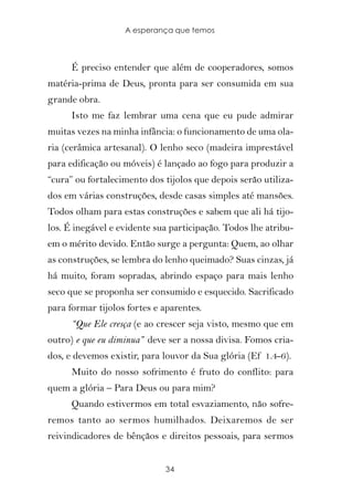 A esperança que temos



      É preciso entender que além de cooperadores, somos
matéria-prima de Deus, pronta para ser consumida em sua
grande obra.
      Isto me faz lembrar uma cena que eu pude admirar
muitas vezes na minha infância: o funcionamento de uma ola-
ria (cerâmica artesanal). O lenho seco (madeira imprestável
para edificação ou móveis) é lançado ao fogo para produzir a
“cura” ou fortalecimento dos tijolos que depois serão utiliza-
dos em várias construções, desde casas simples até mansões.
Todos olham para estas construções e sabem que ali há tijo-
los. É inegável e evidente sua participação. Todos lhe atribu-
em o mérito devido. Então surge a pergunta: Quem, ao olhar
as construções, se lembra do lenho queimado? Suas cinzas, já
há muito, foram sopradas, abrindo espaço para mais lenho
seco que se proponha ser consumido e esquecido. Sacrificado
para formar tijolos fortes e aparentes.
      “Que Ele cresça (e ao crescer seja visto, mesmo que em
outro) e que eu diminua” deve ser a nossa divisa. Fomos cria-
dos, e devemos existir, para louvor da Sua glória (Ef 1.4-6).
      Muito do nosso sofrimento é fruto do conflito: para
quem a glória – Para Deus ou para mim?
      Quando estivermos em total esvaziamento, não sofre-
remos tanto ao sermos humilhados. Deixaremos de ser
reivindicadores de bênçãos e direitos pessoais, para sermos


                             34
 
