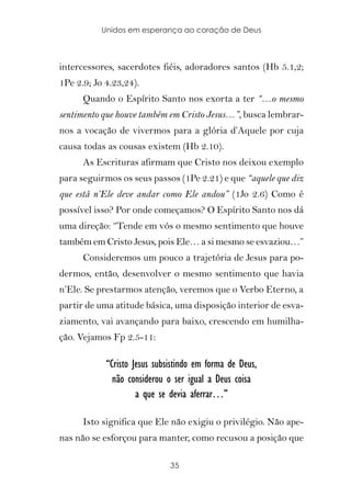 Unidos em esperança ao coração de Deus



intercessores, sacerdotes fiéis, adoradores santos (Hb 5.1,2;
1Pe 2.9; Jo 4.23,24).
      Quando o Espírito Santo nos exorta a ter “…o mesmo
sentimento que houve também em Cristo Jesus…”, busca lembrar-
nos a vocação de vivermos para a glória d’Aquele por cuja
causa todas as cousas existem (Hb 2.10).
      As Escrituras afirmam que Cristo nos deixou exemplo
para seguirmos os seus passos (1Pe 2.21) e que “aquele que diz
que está n’Ele deve andar como Ele andou” (1Jo 2.6) Como é
possível isso? Por onde começamos? O Espírito Santo nos dá
uma direção: “Tende em vós o mesmo sentimento que houve
também em Cristo Jesus, pois Ele… a si mesmo se esvaziou…”
      Consideremos um pouco a trajetória de Jesus para po-
dermos, então, desenvolver o mesmo sentimento que havia
n’Ele. Se prestarmos atenção, veremos que o Verbo Eterno, a
partir de uma atitude básica, uma disposição interior de esva-
ziamento, vai avançando para baixo, crescendo em humilha-
ção. Vejamos Fp 2.5-11:

            “Cristo Jesus subsistindo em forma de Deus,
              não considerou o ser igual a Deus coisa
                     a que se devia aferrar…”

      Isto significa que Ele não exigiu o privilégio. Não ape-
nas não se esforçou para manter, como recusou a posição que

                              35
 