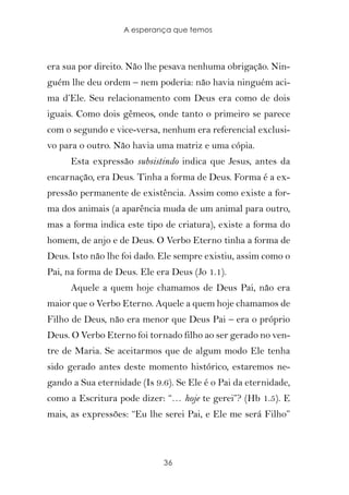 A esperança que temos



era sua por direito. Não lhe pesava nenhuma obrigação. Nin-
guém lhe deu ordem – nem poderia: não havia ninguém aci-
ma d’Ele. Seu relacionamento com Deus era como de dois
iguais. Como dois gêmeos, onde tanto o primeiro se parece
com o segundo e vice-versa, nenhum era referencial exclusi-
vo para o outro. Não havia uma matriz e uma cópia.
      Esta expressão subsistindo indica que Jesus, antes da
encarnação, era Deus. Tinha a forma de Deus. Forma é a ex-
pressão permanente de existência. Assim como existe a for-
ma dos animais (a aparência muda de um animal para outro,
mas a forma indica este tipo de criatura), existe a forma do
homem, de anjo e de Deus. O Verbo Eterno tinha a forma de
Deus. Isto não lhe foi dado. Ele sempre existiu, assim como o
Pai, na forma de Deus. Ele era Deus (Jo 1.1).
      Aquele a quem hoje chamamos de Deus Pai, não era
maior que o Verbo Eterno. Aquele a quem hoje chamamos de
Filho de Deus, não era menor que Deus Pai – era o próprio
Deus. O Verbo Eterno foi tornado filho ao ser gerado no ven-
tre de Maria. Se aceitarmos que de algum modo Ele tenha
sido gerado antes deste momento histórico, estaremos ne-
gando a Sua eternidade (Is 9.6). Se Ele é o Pai da eternidade,
como a Escritura pode dizer: “… hoje te gerei”? (Hb 1.5). E
mais, as expressões: “Eu lhe serei Pai, e Ele me será Filho”



                             36
 