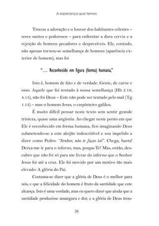 A esperança que temos



      Trocou a adoração e o louvor dos habitantes celestes –
seres santos e poderosos – para enfrentar a dura cerviz e a
rejeição de homens pecadores e desprezíveis. Ele, contudo,
não apenas tornou-se semelhança de homens (aparência ex-
terior de homem), mas foi

          “… Reconhecido em figura (forma) humana,”

      Isto é, homem de fato e de verdade. Gente, de carne e
osso. Aquele que foi tentado à nossa semelhança (Hb 2.18;
4.15), não foi Deus – Este não pode ser tentado pelo mal (Tg
1.13) – mas o homem Jesus, o carpinteiro galileu.
      É muito difícil pensar neste texto sem sentir grande
tristeza, quase uma angústia. Ao chegar neste ponto em que
Ele é reconhecido em forma humana, fico imaginando Deus
submetendo-se a este aleijão indescritível e sou impelido a
dizer como Pedro: “Senhor, não te faças tal”. Chega, basta!
Deixa-me ir para o inferno, mas, poupa-Te! Mas, então, des-
cubro que não foi só para me livrar do inferno que o Senhor
Jesus foi até a cruz. Ele foi movido por um motivo tão mais
elevado: A glória do Pai.
      Costuma-se dizer que a glória de Deus é o melhor para
nós, e que a felicidade do homem é fruto da santidade que este
alcança. Isto é uma verdade, mas eu quero dizer que ainda que a
santidade produzisse amargura e dor, e a glória de Deus trou-

                              38
 