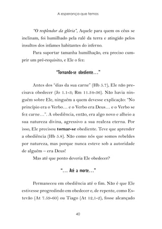 A esperança que temos



      “O resplendor da glória”, Aquele para quem os céus se
inclinam, foi humilhado pela ralé da terra e atingido pelos
insultos dos infames habitantes do inferno.
      Para suportar tamanha humilhação, era preciso cum-
prir um pré-requisito, e Ele o fez:

                   “Tornando-se obediente…”

      Antes dos “dias da sua carne” (Hb 5.7), Ele não pre-
cisava obedecer (Jo 1.1-3; Rm 11.34-36). Não havia nin-
guém sobre Ele, ninguém a quem devesse explicação: “No
princípio era o Verbo… e o Verbo era Deus… e o Verbo se
fez carne…”. A obediência, então, era algo novo e alheio a
sua natureza divina, agressivo a sua realeza eterna. Por
isso, Ele precisou tornar-se obediente. Teve que aprender
a obediência (Hb 5.8). Não como nós que somos rebeldes
por natureza, mas porque nunca esteve sob a autoridade
de alguém – era Deus!
      Mas até que ponto deveria Ele obedecer?

                     “… Até a morte…”

      Permaneceu em obediência até o fim. Não é que Ele
estivesse progredindo em obedecer e, de repente, como Es-
tevão (At 7.59-60) ou Tiago (At 12,1-2), fosse alcançado


                              40
 